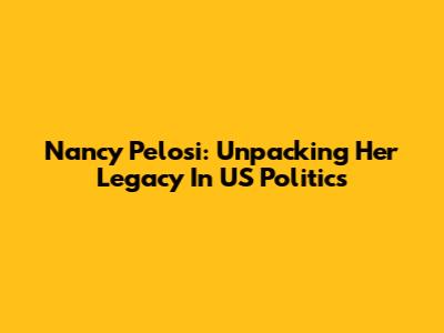 Nancy Pelosi: Unpacking Her Legacy In US Politics
