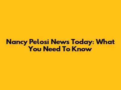 Nancy Pelosi News Today: What You Need To Know
