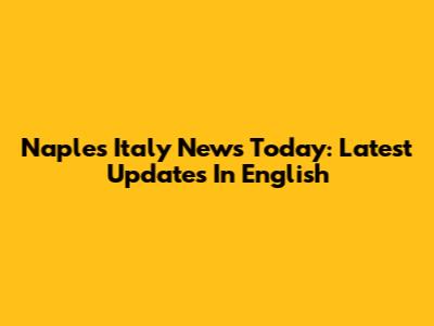 Naples Italy News Today: Latest Updates In English
