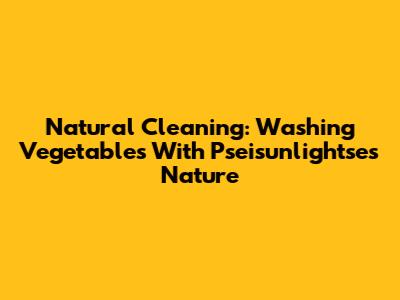 Natural Cleaning: Washing Vegetables With Pseisunlightse's Nature