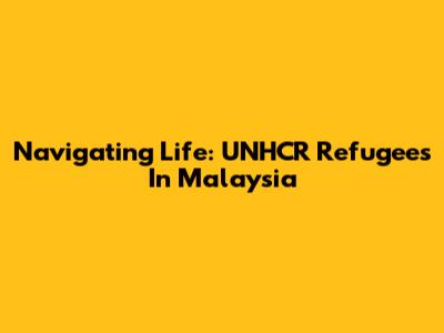 Navigating Life: UNHCR Refugees In Malaysia