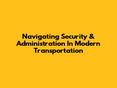 Navigating Security & Administration In Modern Transportation