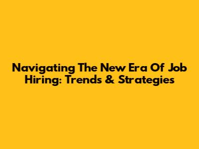 Navigating The New Era Of Job Hiring: Trends & Strategies