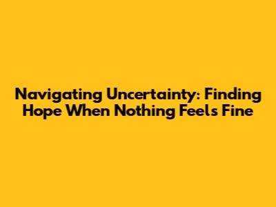 Navigating Uncertainty: Finding Hope When Nothing Feels Fine