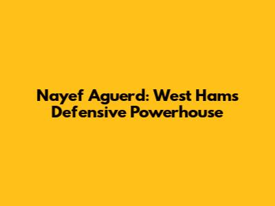 Nayef Aguerd: West Ham's Defensive Powerhouse