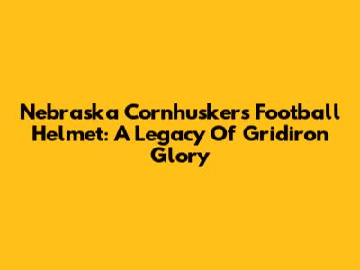 Nebraska Cornhuskers Football Helmet: A Legacy Of Gridiron Glory