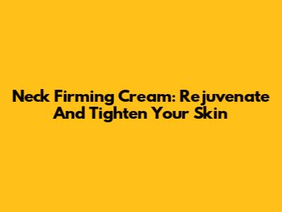 Neck Firming Cream: Rejuvenate And Tighten Your Skin