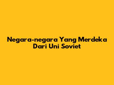 Negara-negara Yang Merdeka Dari Uni Soviet