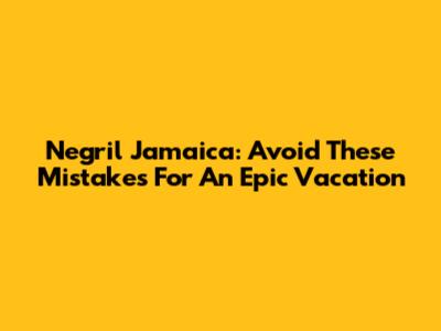 Negril Jamaica: Avoid These Mistakes For An Epic Vacation