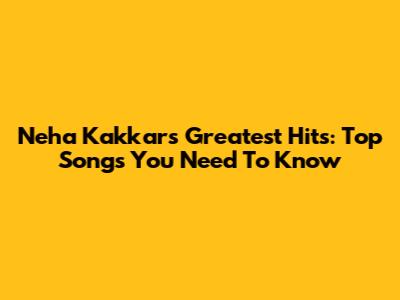 Neha Kakkar's Greatest Hits: Top Songs You Need To Know