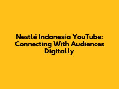 Nestlé Indonesia YouTube: Connecting With Audiences Digitally