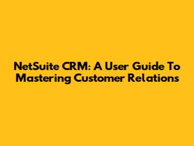 NetSuite CRM: A User Guide To Mastering Customer Relations