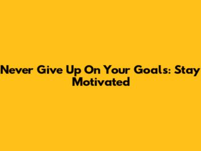 Never Give Up On Your Goals: Stay Motivated