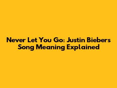 Never Let You Go: Justin Bieber's Song Meaning Explained