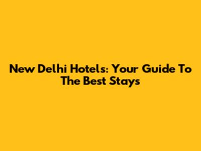 New Delhi Hotels: Your Guide To The Best Stays