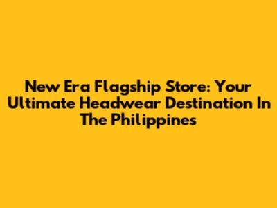 New Era Flagship Store: Your Ultimate Headwear Destination In The Philippines