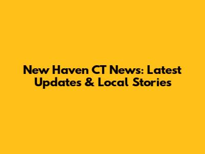 New Haven CT News: Latest Updates & Local Stories