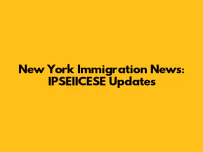 New York Immigration News: IPSEIICESE Updates