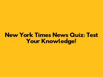 New York Times News Quiz: Test Your Knowledge!
