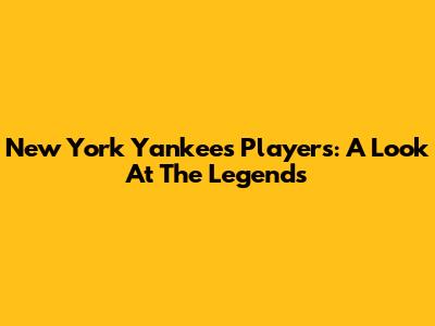 New York Yankees Players: A Look At The Legends