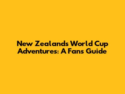 New Zealand's World Cup Adventures: A Fan's Guide