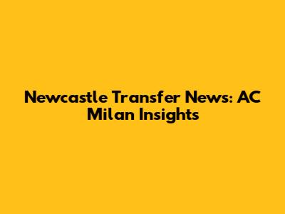 Newcastle Transfer News: AC Milan Insights