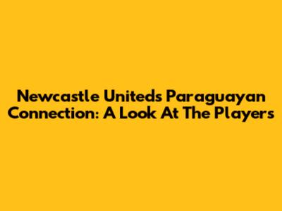 Newcastle United's Paraguayan Connection: A Look At The Players