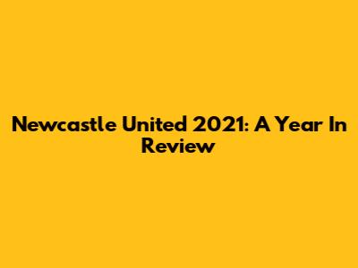 Newcastle United 2021: A Year In Review