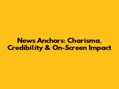 News Anchors: Charisma, Credibility & On-Screen Impact