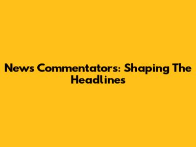 News Commentators: Shaping The Headlines