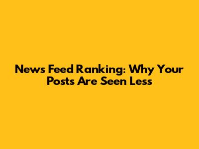 News Feed Ranking: Why Your Posts Are Seen Less