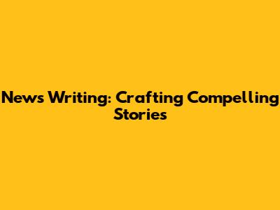 News Writing: Crafting Compelling Stories