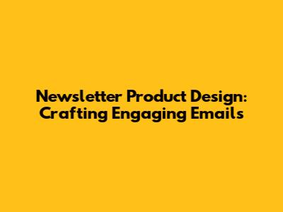 Newsletter Product Design: Crafting Engaging Emails