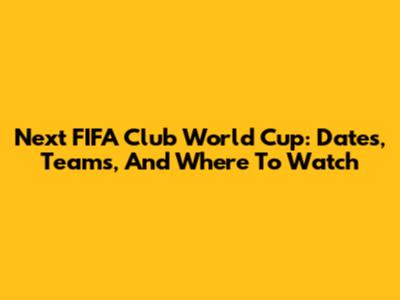 Next FIFA Club World Cup: Dates, Teams, And Where To Watch