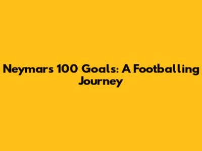 Neymar's 100 Goals: A Footballing Journey