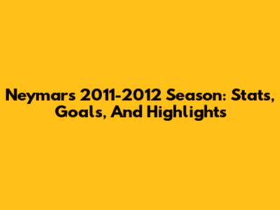 Neymar's 2011-2012 Season: Stats, Goals, And Highlights