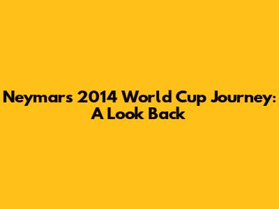 Neymar's 2014 World Cup Journey: A Look Back