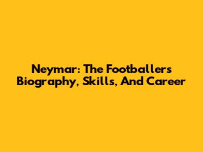 Neymar: The Footballer's Biography, Skills, And Career