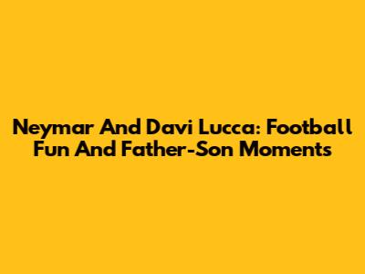 Neymar And Davi Lucca: Football Fun And Father-Son Moments