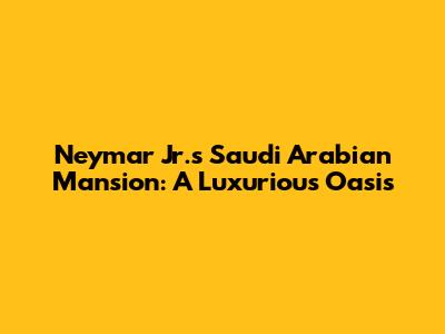 Neymar Jr.'s Saudi Arabian Mansion: A Luxurious Oasis