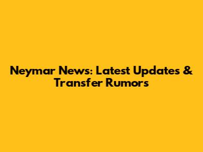 Neymar News: Latest Updates & Transfer Rumors