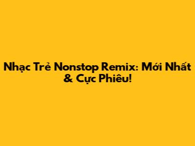 Nhạc Trẻ Nonstop Remix: Mới Nhất & Cực Phiêu!