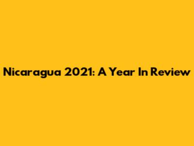 Nicaragua 2021: A Year In Review