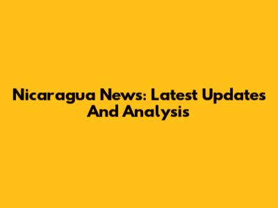 Nicaragua News: Latest Updates And Analysis