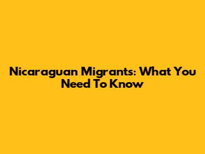 Nicaraguan Migrants: What You Need To Know