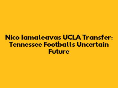 Nico Iamaleava's UCLA Transfer: Tennessee Football's Uncertain Future