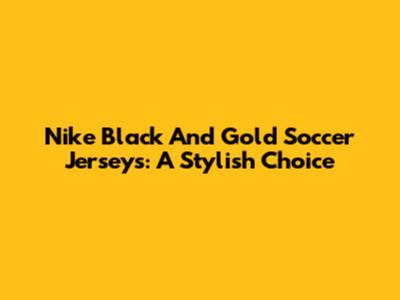 Nike Black And Gold Soccer Jerseys: A Stylish Choice