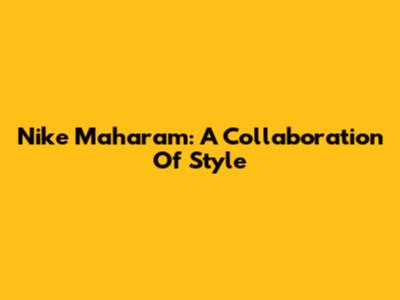 Nike Maharam: A Collaboration Of Style