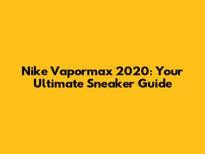 Nike Vapormax 2020: Your Ultimate Sneaker Guide