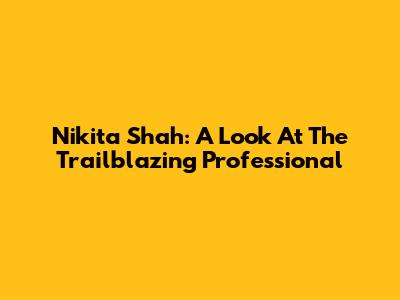 Nikita Shah: A Look At The Trailblazing Professional